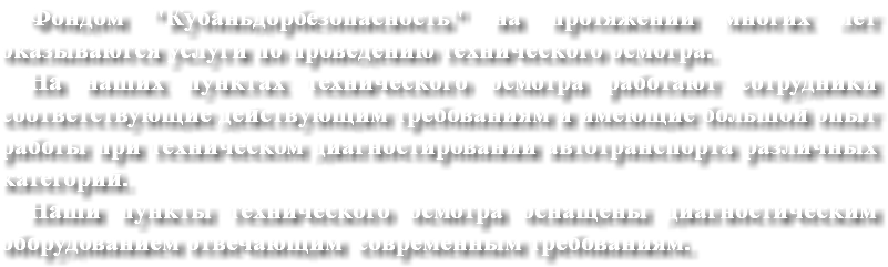 Фондом "Кубаньдорбезопасность" на протяжении многих лет оказываются услуги по проведению технического осмотра. На наших пунктах технического осмотра работают сотрудники соответствующие действующим требованиям и имеющие большой опыт работы при техническом диагностировании автотранспорта различных категорий.
Наши пункты технического осмотра оснащены диагностическим оборудованием отвечающим современным требованиям. 