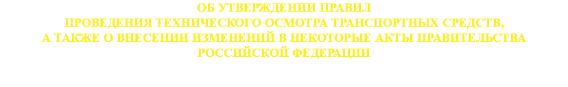 ОБ УТВЕРЖДЕНИИ ПРАВИЛ
ПРОВЕДЕНИЯ ТЕХНИЧЕСКОГО ОСМОТРА ТРАНСПОРТНЫХ СРЕДСТВ,
А ТАКЖЕ О ВНЕСЕНИИ ИЗМЕНЕНИЙ В НЕКОТОРЫЕ АКТЫ ПРАВИТЕЛЬСТВА
РОССИЙСКОЙ ФЕДЕРАЦИИ 