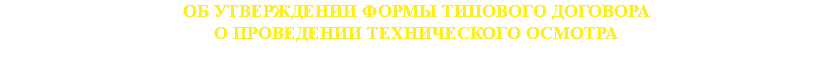 ОБ УТВЕРЖДЕНИИ ФОРМЫ ТИПОВОГО ДОГОВОРА
О ПРОВЕДЕНИИ ТЕХНИЧЕСКОГО ОСМОТРА 